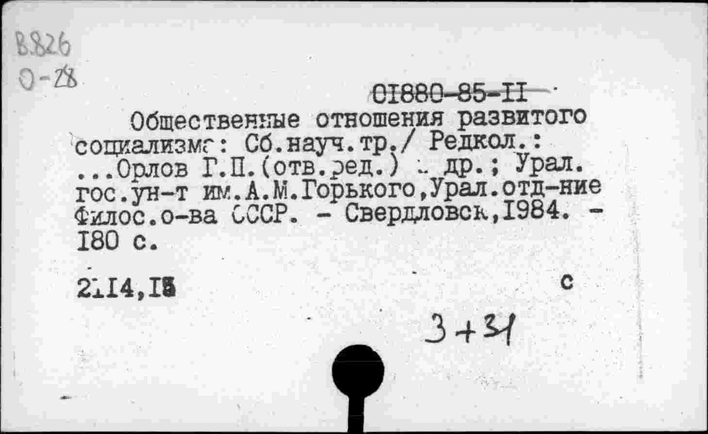 ﻿Ш6
'	01880-85-11 •
Общественные отношения развитого социализме: Сб.науч.тр./ Редкол.: ...Орлов Г.П.(отв.ред.) др.; Урал, гос.ун-т им. А. М.Горького,Урал.отд-ние Филос.о-ва СССР. - Свердловск,1984. -180 с.
2114,15	с